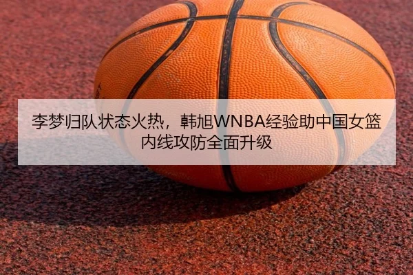 李梦归队状态火热，韩旭WNBA经验助中国女篮内线攻防全面升级