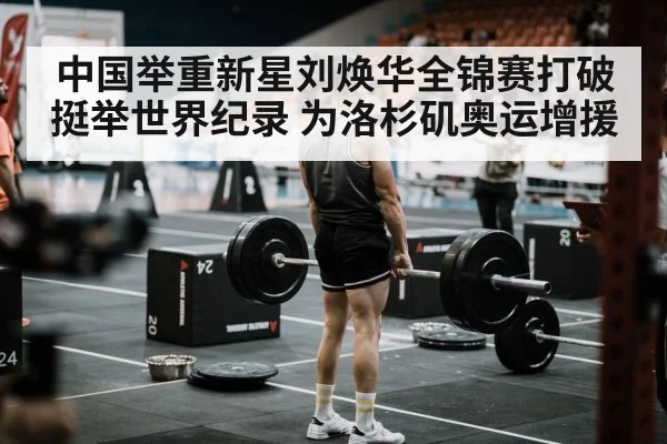 中国举重新星刘焕华全锦赛打破挺举世界纪录 为洛杉矶奥运增援