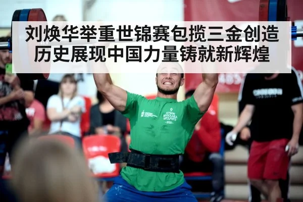 刘焕华举重世锦赛包揽三金创造历史展现中国力量铸就新辉煌