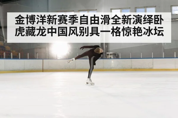 金博洋新赛季自由滑全新演绎卧虎藏龙中国风别具一格惊艳冰坛