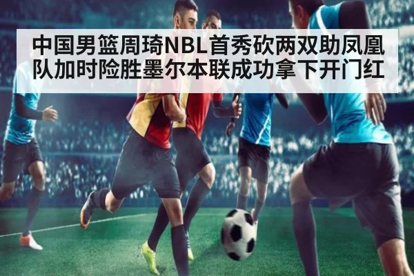 中国男篮周琦NBL首秀砍两双助凤凰队加时险胜墨尔本联成功拿下开门红