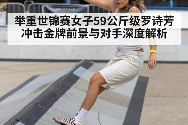 举重世锦赛女子59公斤级罗诗芳冲击金牌前景与对手深度解析